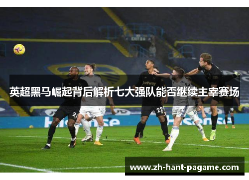 英超黑马崛起背后解析七大强队能否继续主宰赛场 英超黑马崛起背后解析七大强队能否继续主宰赛场