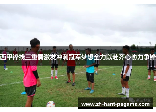 西甲锋线三重奏激发冲刺冠军梦想全力以赴齐心协力争锋