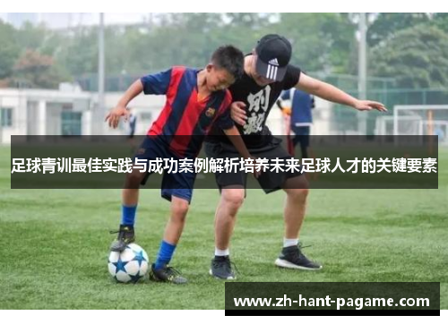 足球青训最佳实践与成功案例解析培养未来足球人才的关键要素