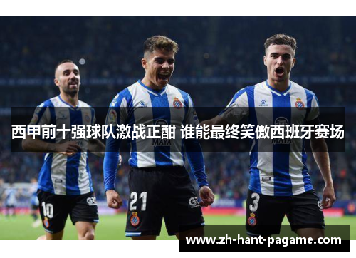西甲前十强球队激战正酣 谁能最终笑傲西班牙赛场