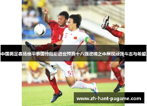 中国男足客场绝平泰国惊险挺进世预赛十八强逆境之中展现顽强斗志与希望