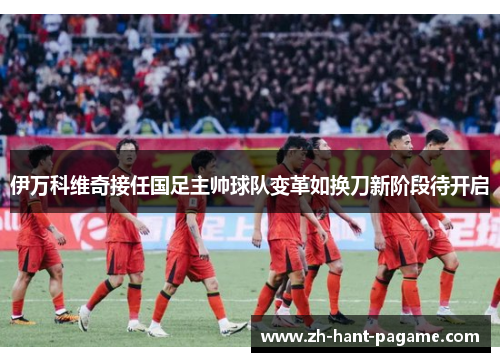 伊万科维奇接任国足主帅球队变革如换刀新阶段待开启 伊万科维奇接任国足主帅球队变革如换刀新阶段待开启