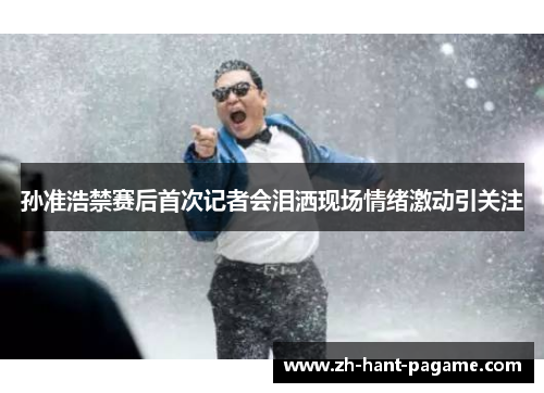 孙准浩禁赛后首次记者会泪洒现场情绪激动引关注 孙准浩禁赛后首次记者会泪洒现场情绪激动引关注