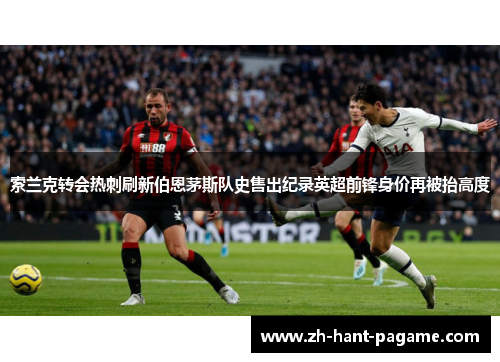 索兰克转会热刺刷新伯恩茅斯队史售出纪录英超前锋身价再被抬高度 索兰克转会热刺刷新伯恩茅斯队史售出纪录英超前锋身价再被抬高度